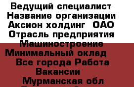 Ведущий специалист › Название организации ­ Аксион-холдинг, ОАО › Отрасль предприятия ­ Машиностроение › Минимальный оклад ­ 1 - Все города Работа » Вакансии   . Мурманская обл.,Полярные Зори г.